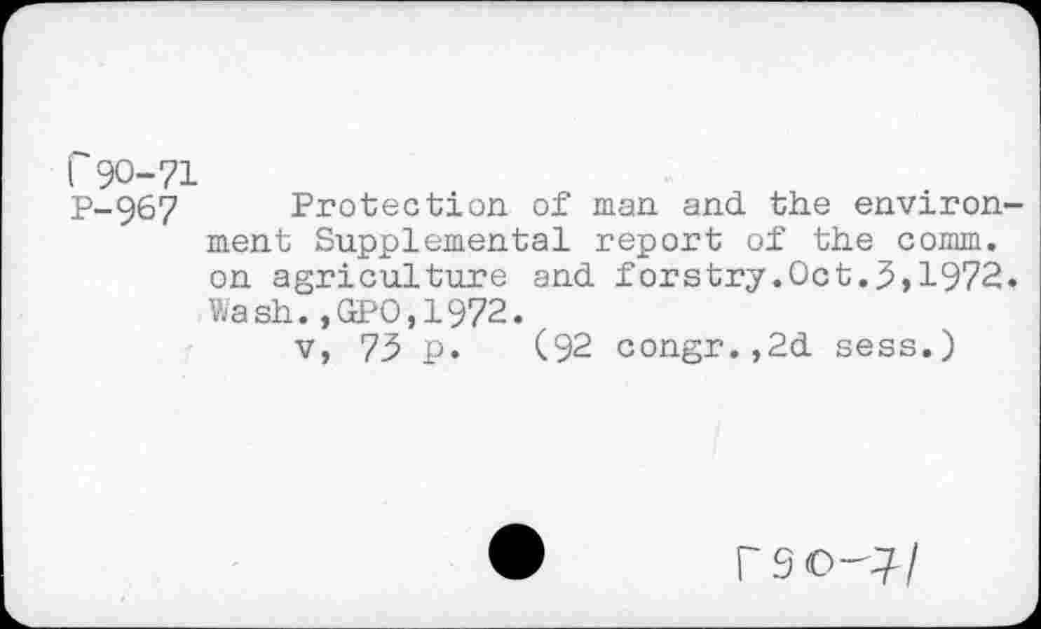 ﻿r 90-71
P-967 Protection of man and the environ ment Supplemental report of the comm, on agriculture and forstry.Oct.5,1972 Wash.,GPO,1972.
v, 73 p. (92 congr.,2d sess.)